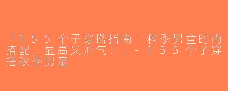 「155个子穿搭指南：秋季男童时尚搭配，显高又帅气！」-155个子穿搭秋季男童