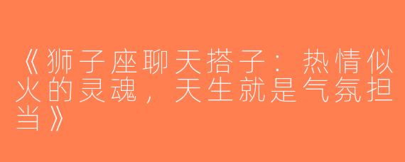 《狮子座聊天搭子：热情似火的灵魂，天生就是气氛担当》