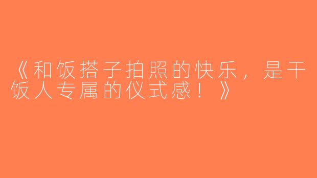 《和饭搭子拍照的快乐，是干饭人专属的仪式感！》