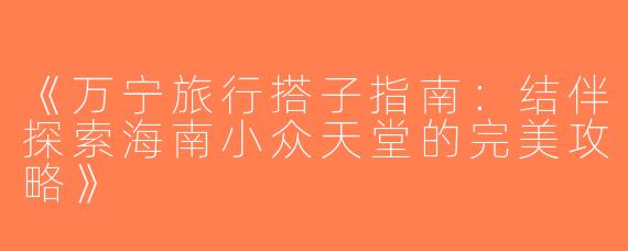 《万宁旅行搭子指南：结伴探索海南小众天堂的完美攻略》