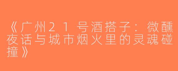 《广州21号酒搭子：微醺夜话与城市烟火里的灵魂碰撞》