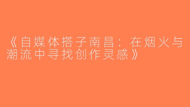 《自媒体搭子南昌：在烟火与潮流中寻找创作灵感》