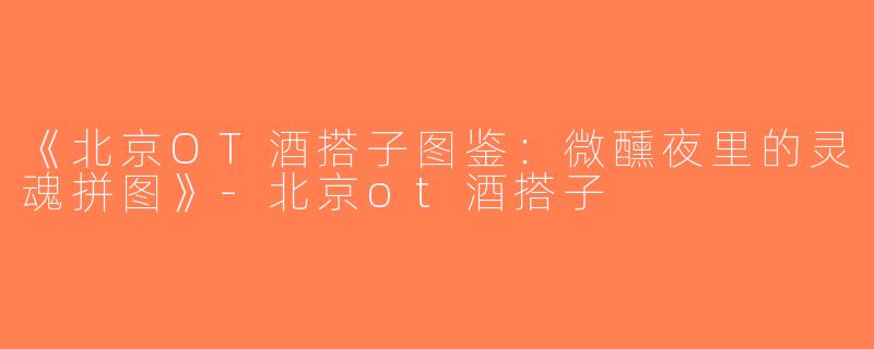 《北京OT酒搭子图鉴：微醺夜里的灵魂拼图》-北京ot酒搭子