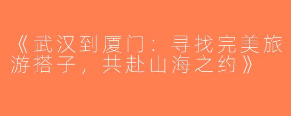 《武汉到厦门：寻找完美旅游搭子，共赴山海之约》