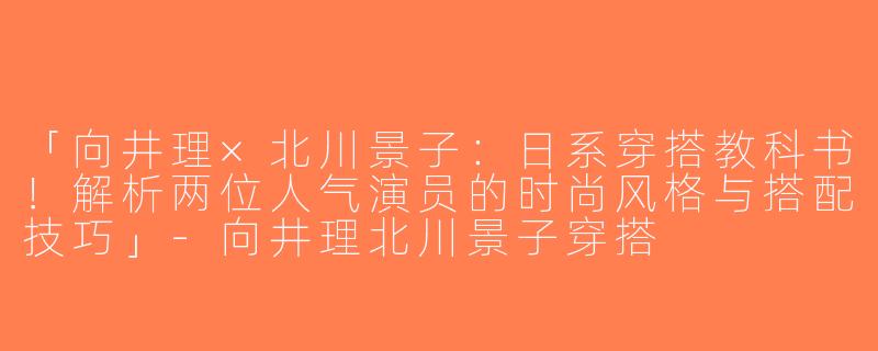 「向井理×北川景子：日系穿搭教科书！解析两位人气演员的时尚风格与搭配技巧」-向井理北川景子穿搭