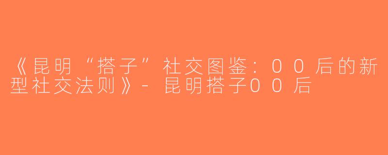 《昆明“搭子”社交图鉴：00后的新型社交法则》-昆明搭子00后
