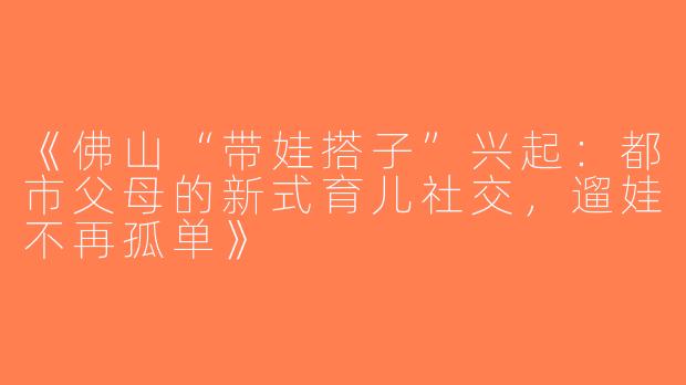 《佛山“带娃搭子”兴起：都市父母的新式育儿社交，遛娃不再孤单》