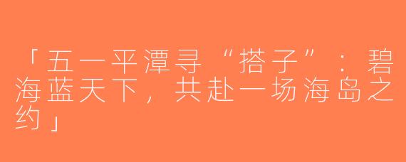 「五一平潭寻“搭子”：碧海蓝天下，共赴一场海岛之约」