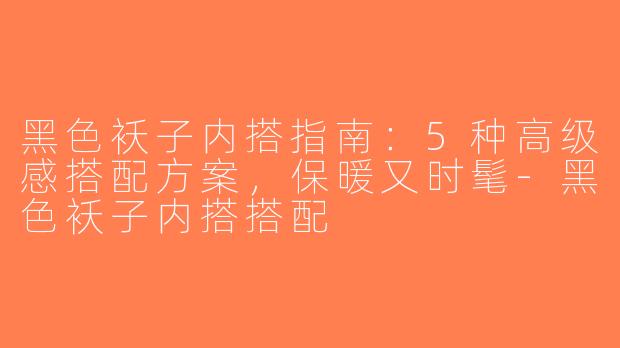 黑色袄子内搭指南：5种高级感搭配方案，保暖又时髦-黑色袄子内搭搭配