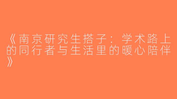 《南京研究生搭子：学术路上的同行者与生活里的暖心陪伴》