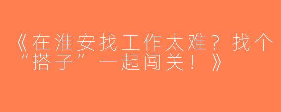 《在淮安找工作太难？找个“搭子”一起闯关！》