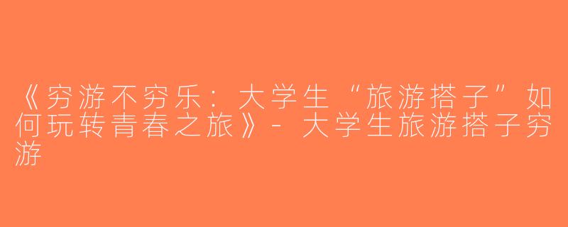 《穷游不穷乐：大学生“旅游搭子”如何玩转青春之旅》-大学生旅游搭子穷游