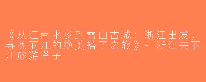 《从江南水乡到雪山古城：浙江出发，寻找丽江的绝美搭子之旅》-浙江去丽江旅游搭子