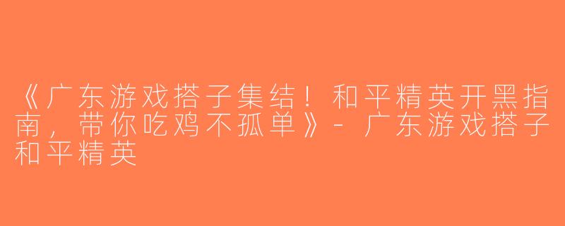 《广东游戏搭子集结！和平精英开黑指南，带你吃鸡不孤单》-广东游戏搭子和平精英