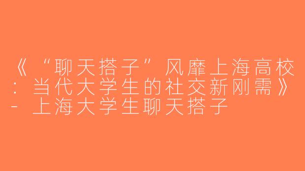 《“聊天搭子”风靡上海高校：当代大学生的社交新刚需》-上海大学生聊天搭子