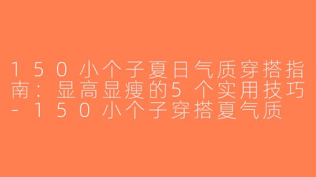 150小个子夏日气质穿搭指南：显高显瘦的5个实用技巧-150小个子穿搭夏气质