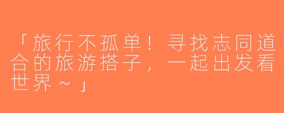 「旅行不孤单！寻找志同道合的旅游搭子，一起出发看世界～」
