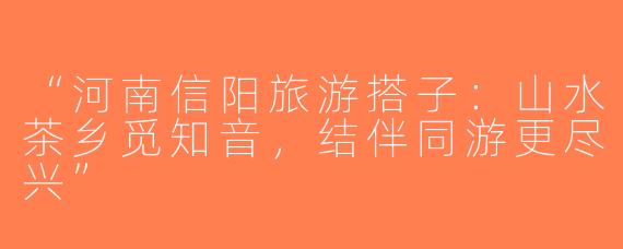 “河南信阳旅游搭子：山水茶乡觅知音，结伴同游更尽兴”