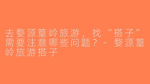 去婺源篁岭旅游，找“搭子”需要注意哪些问题？-婺源篁岭旅游搭子
