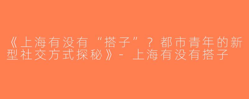 《上海有没有“搭子”？都市青年的新型社交方式探秘》-上海有没有搭子