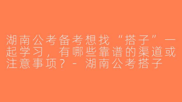 湖南公考备考想找“搭子”一起学习，有哪些靠谱的渠道或注意事项？-湖南公考搭子