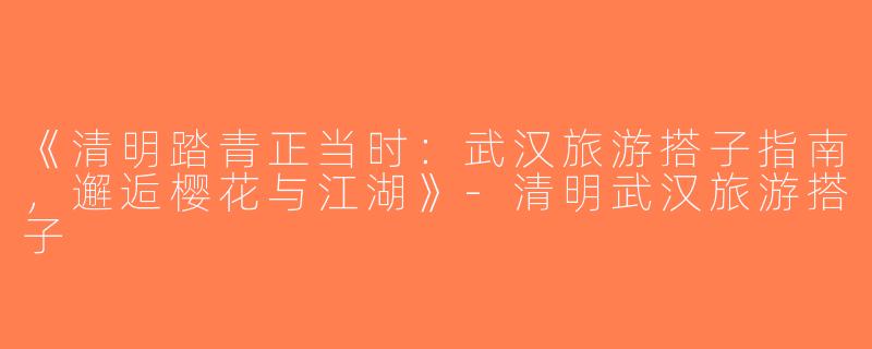 《清明踏青正当时：武汉旅游搭子指南，邂逅樱花与江湖》-清明武汉旅游搭子