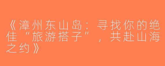 《漳州东山岛：寻找你的绝佳“旅游搭子”，共赴山海之约》