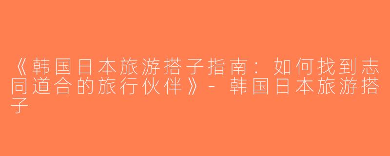 《韩国日本旅游搭子指南：如何找到志同道合的旅行伙伴》-韩国日本旅游搭子