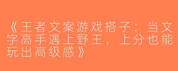 《王者文案游戏搭子：当文字高手遇上野王，上分也能玩出高级感》