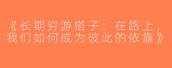 《长期穷游搭子：在路上，我们如何成为彼此的依靠》