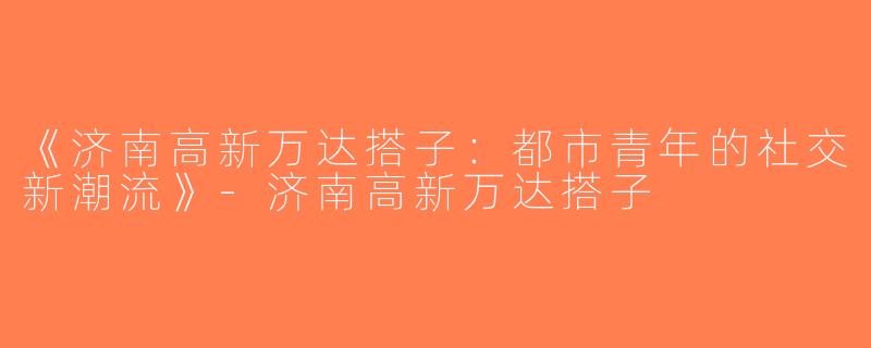 《济南高新万达搭子：都市青年的社交新潮流》-济南高新万达搭子