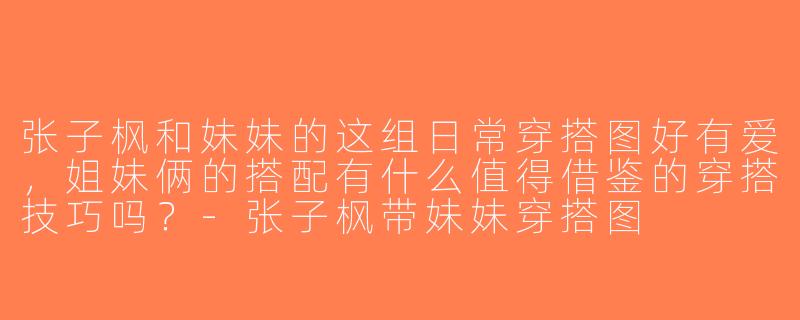 张子枫和妹妹的这组日常穿搭图好有爱，姐妹俩的搭配有什么值得借鉴的穿搭技巧吗？-张子枫带妹妹穿搭图