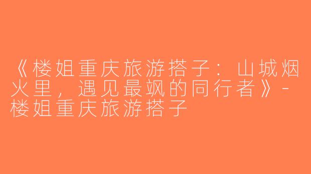 《楼姐重庆旅游搭子：山城烟火里，遇见最飒的同行者》-楼姐重庆旅游搭子
