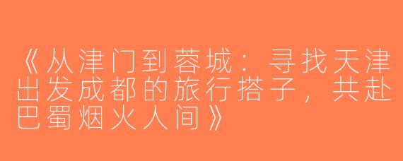 《从津门到蓉城：寻找天津出发成都的旅行搭子，共赴巴蜀烟火人间》