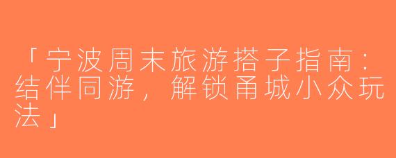 「宁波周末旅游搭子指南：结伴同游，解锁甬城小众玩法」