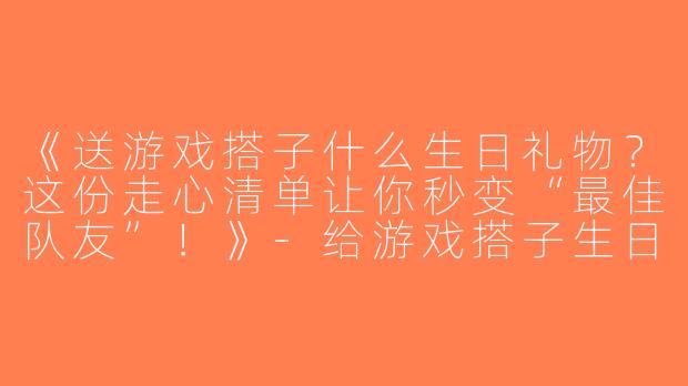 《送游戏搭子什么生日礼物？这份走心清单让你秒变“最佳队友”！》-给游戏搭子生日礼物