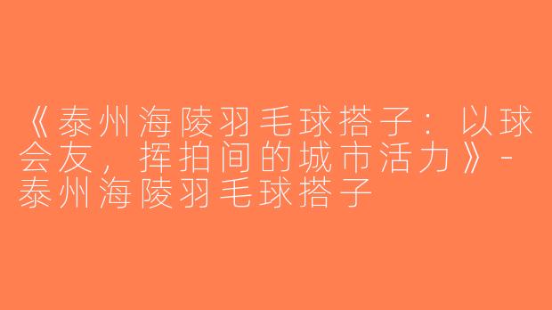《泰州海陵羽毛球搭子：以球会友，挥拍间的城市活力》-泰州海陵羽毛球搭子