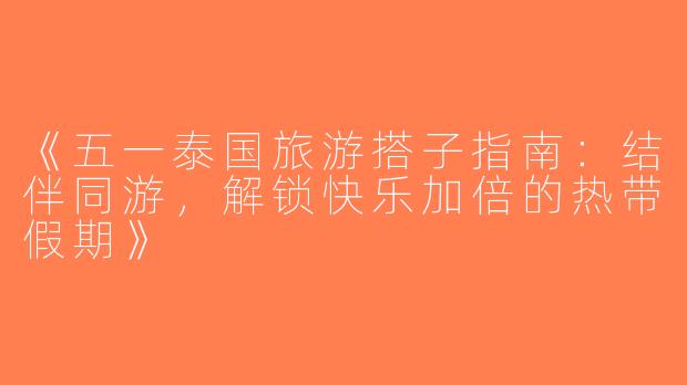 《五一泰国旅游搭子指南：结伴同游，解锁快乐加倍的热带假期》