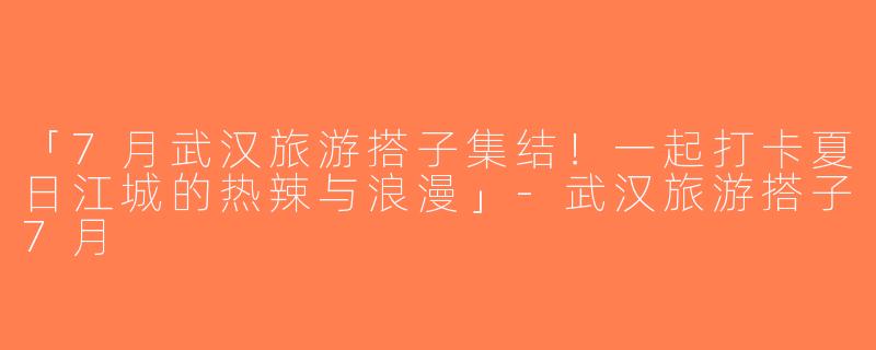 「7月武汉旅游搭子集结！一起打卡夏日江城的热辣与浪漫」-武汉旅游搭子7月