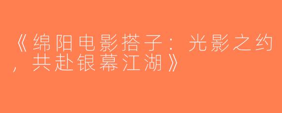 《绵阳电影搭子：光影之约，共赴银幕江湖》