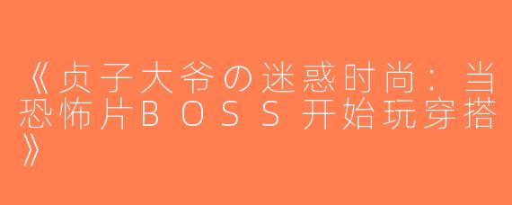 《贞子大爷の迷惑时尚：当恐怖片BOSS开始玩穿搭》