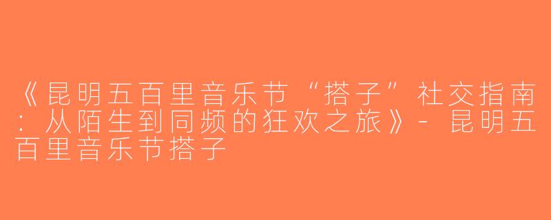 《昆明五百里音乐节“搭子”社交指南：从陌生到同频的狂欢之旅》-昆明五百里音乐节搭子