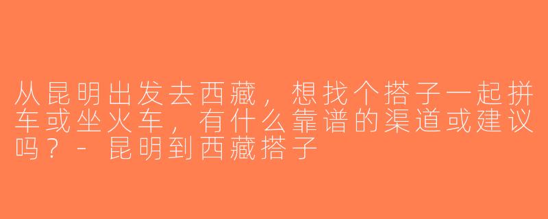 从昆明出发去西藏，想找个搭子一起拼车或坐火车，有什么靠谱的渠道或建议吗？-昆明到西藏搭子
