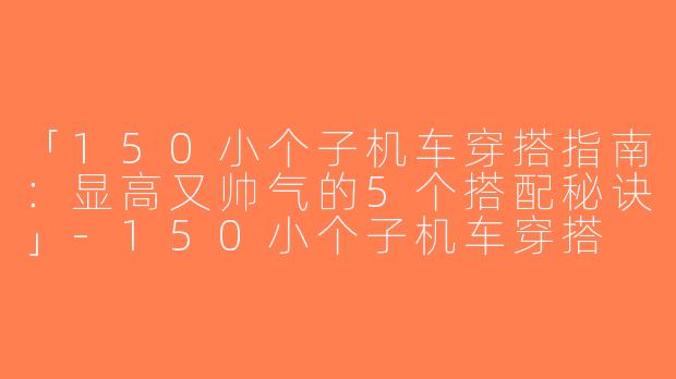 「150小个子机车穿搭指南：显高又帅气的5个搭配秘诀」-150小个子机车穿搭