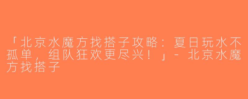 「北京水魔方找搭子攻略：夏日玩水不孤单，组队狂欢更尽兴！」-北京水魔方找搭子