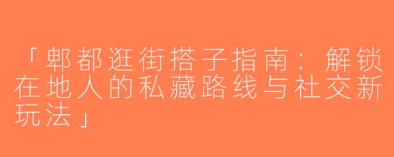 「郫都逛街搭子指南：解锁在地人的私藏路线与社交新玩法」