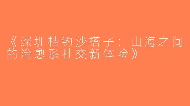 《深圳桔钓沙搭子：山海之间的治愈系社交新体验》