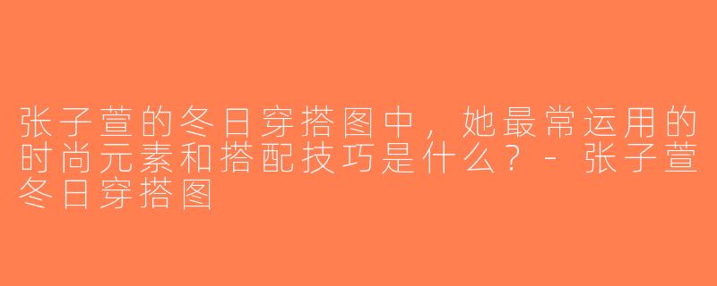 张子萱的冬日穿搭图中，她最常运用的时尚元素和搭配技巧是什么？-张子萱冬日穿搭图