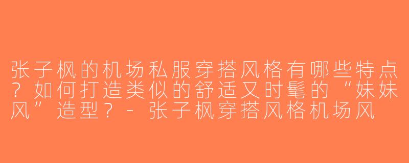 张子枫的机场私服穿搭风格有哪些特点？如何打造类似的舒适又时髦的“妹妹风”造型？-张子枫穿搭风格机场风