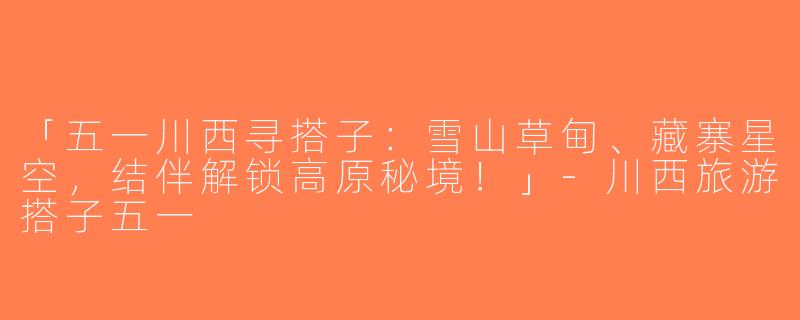 「五一川西寻搭子：雪山草甸、藏寨星空，结伴解锁高原秘境！」-川西旅游搭子五一